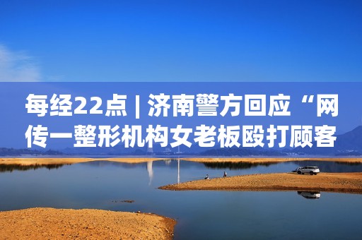 每经22点 | 济南警方回应“网传一整形机构女老板殴打顾客”：依法传唤刘某明接受询问；伦敦铝价格创2008年以来新高