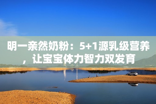 明一亲然奶粉：5+1源乳级营养，让宝宝体力智力双发育