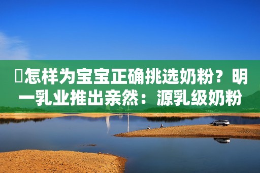 ​怎样为宝宝正确挑选奶粉？明一乳业推出亲然：源乳级奶粉