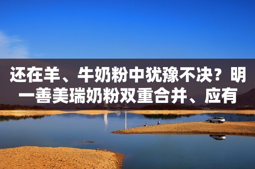 还在羊、牛奶粉中犹豫不决？明一善美瑞奶粉双重合并、应有尽有
