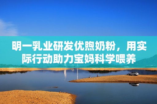 明一乳业研发优煦奶粉，用实际行动助力宝妈科学喂养