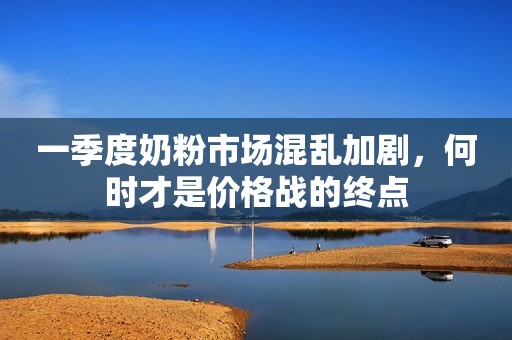 一季度奶粉市场混乱加剧，何时才是价格战的终点