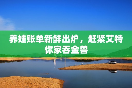 养娃账单新鲜出炉，赶紧艾特你家吞金兽