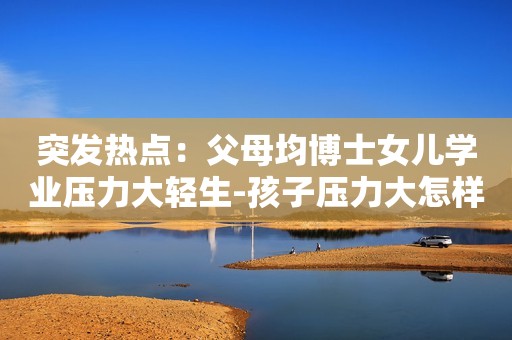 突发热点：父母均博士女儿学业压力大轻生-孩子压力大怎样疏导？