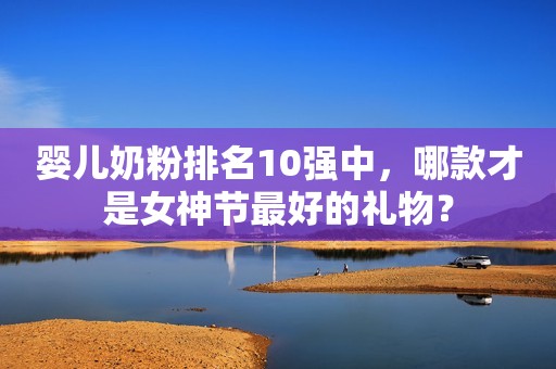婴儿奶粉排名10强中，哪款才是女神节最好的礼物？