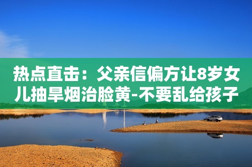 热点直击：父亲信偏方让8岁女儿抽旱烟治脸黄-不要乱给孩子喝三无偏方