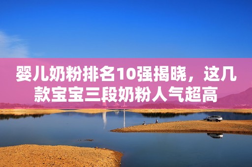 婴儿奶粉排名10强揭晓，这几款宝宝三段奶粉人气超高