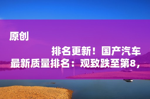 原创
                排名更新！国产汽车最新质量排名：观致跌至第8，吉利排名第4！