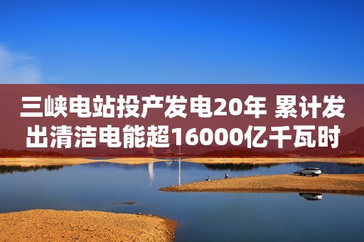三峡电站投产发电20年 累计发出清洁电能超16000亿千瓦时