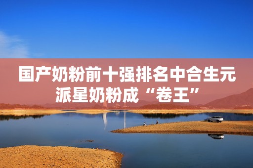 国产奶粉前十强排名中合生元派星奶粉成“卷王”