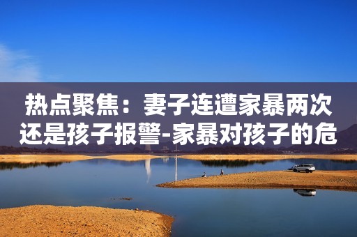 热点聚焦：妻子连遭家暴两次还是孩子报警-家暴对孩子的危害务必知晓