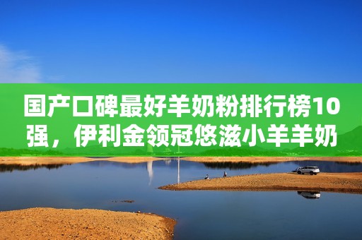 国产口碑最好羊奶粉排行榜10强，伊利金领冠悠滋小羊羊奶粉上榜！