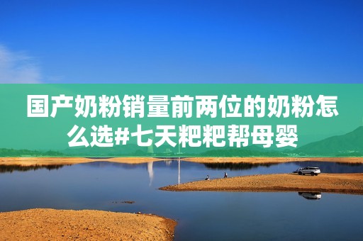 国产奶粉销量前两位的奶粉怎么选#七天粑粑帮母婴