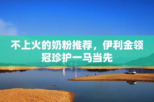 不上火的奶粉推荐，伊利金领冠珍护一马当先