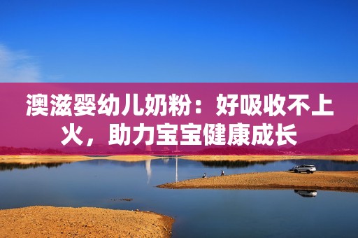 澳滋婴幼儿奶粉：好吸收不上火，助力宝宝健康成长