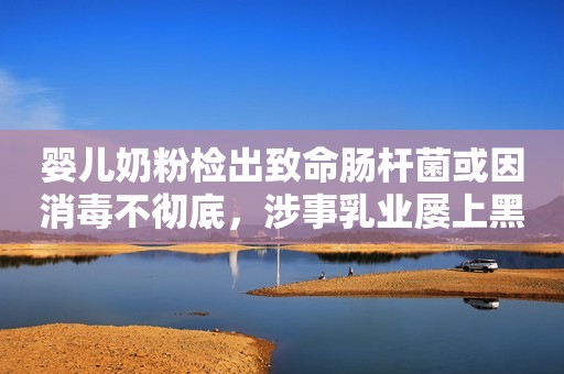 婴儿奶粉检出致命肠杆菌或因消毒不彻底，涉事乳业屡上黑榜