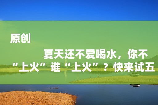 原创
            夏天还不爱喝水，你不“上火”谁“上火”？快来试五大食物降火！