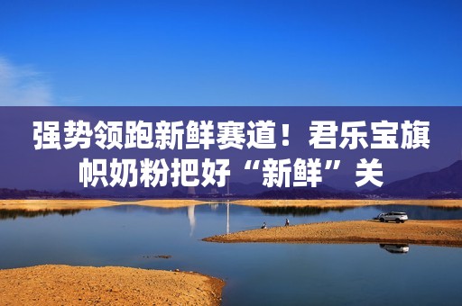 强势领跑新鲜赛道！君乐宝旗帜奶粉把好“新鲜”关