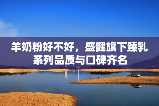 羊奶粉好不好，盛健旗下臻乳系列品质与口碑齐名