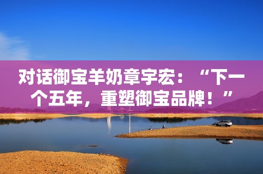 对话御宝羊奶章宇宏：“下一个五年，重塑御宝品牌！”