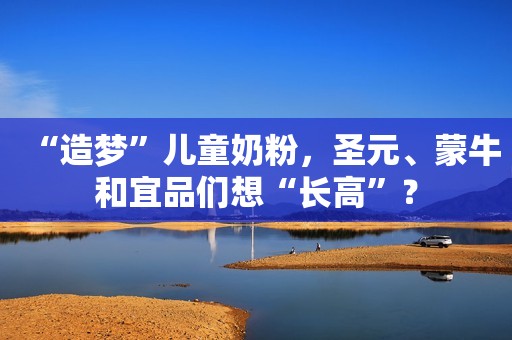 “造梦”儿童奶粉，圣元、蒙牛和宜品们想“长高”？