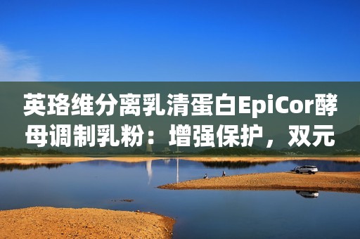 英珞维分离乳清蛋白EpiCor酵母调制乳粉：增强保护，双元健肠