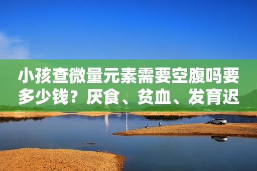 小孩查微量元素需要空腹吗要多少钱？厌食、贫血、发育迟缓要注意啦！