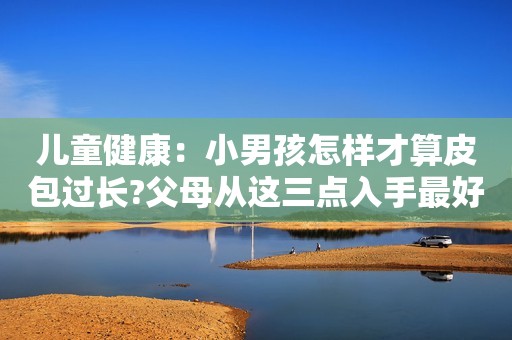 儿童健康：小男孩怎样才算皮包过长?父母从这三点入手最好