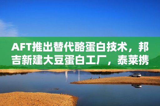 AFT推出替代酪蛋白技术，邦吉新建大豆蛋白工厂，泰莱携手Earthwatch，欧盟修改新型食品清单中的GOS条目