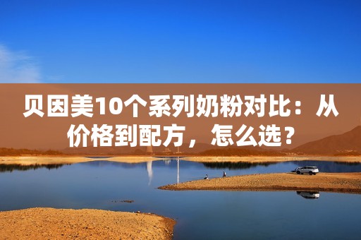 贝因美10个系列奶粉对比：从价格到配方，怎么选？