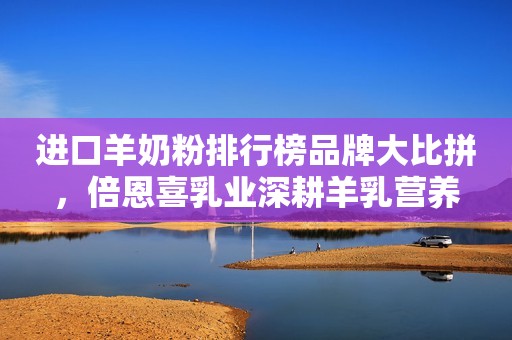 进口羊奶粉排行榜品牌大比拼，倍恩喜乳业深耕羊乳营养