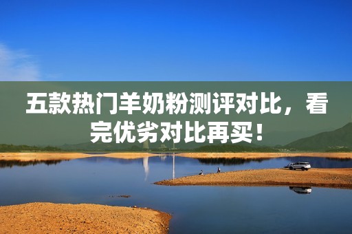 五款热门羊奶粉测评对比，看完优劣对比再买！