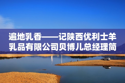遍地乳香——记陕西优利士羊乳品有限公司贝博儿总经理简蔚文