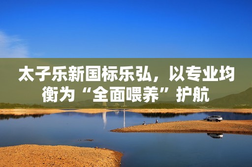 太子乐新国标乐弘，以专业均衡为“全面喂养”护航