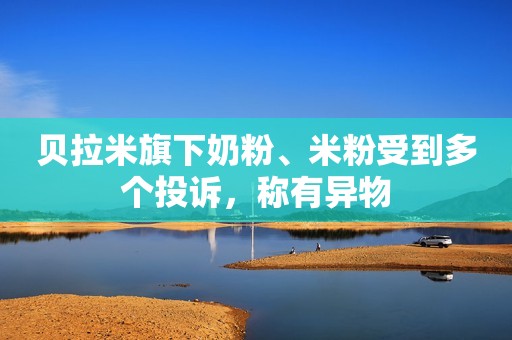 贝拉米旗下奶粉、米粉受到多个投诉，称有异物