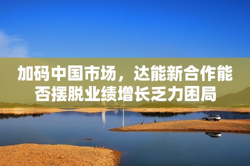 加码中国市场，达能新合作能否摆脱业绩增长乏力困局