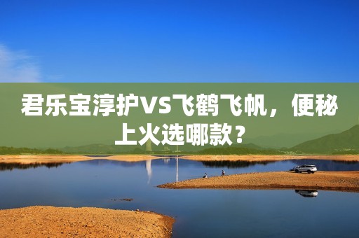 君乐宝淳护VS飞鹤飞帆，便秘上火选哪款？