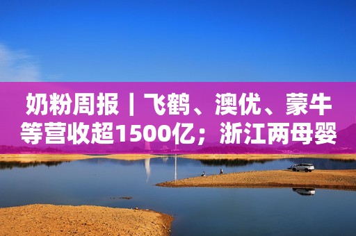 奶粉周报｜飞鹤、澳优、蒙牛等营收超1500亿；浙江两母婴店被查