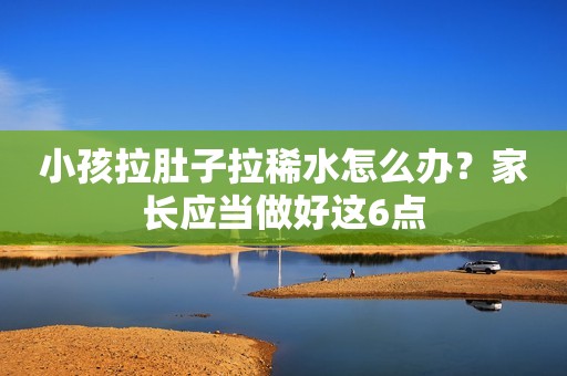小孩拉肚子拉稀水怎么办？家长应当做好这6点