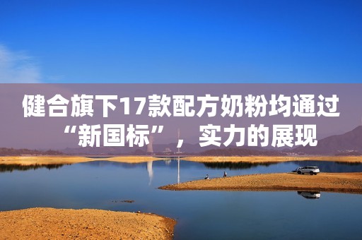 健合旗下17款配方奶粉均通过“新国标”，实力的展现