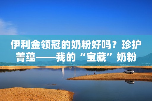 伊利金领冠的奶粉好吗？珍护菁蕴——我的“宝藏”奶粉