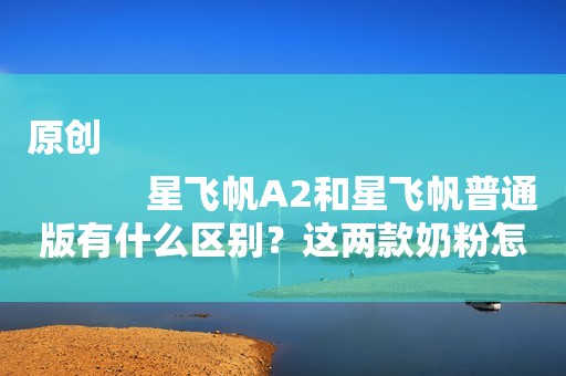 原创
            星飞帆A2和星飞帆普通版有什么区别？这两款奶粉怎么选？