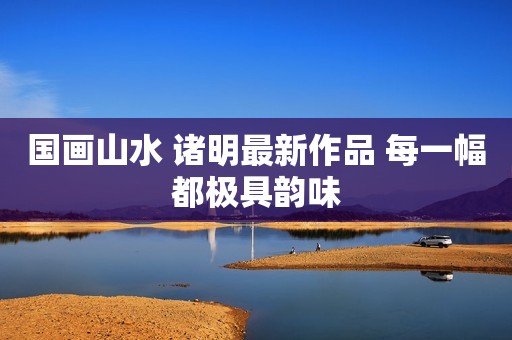 国画山水 诸明最新作品 每一幅都极具韵味