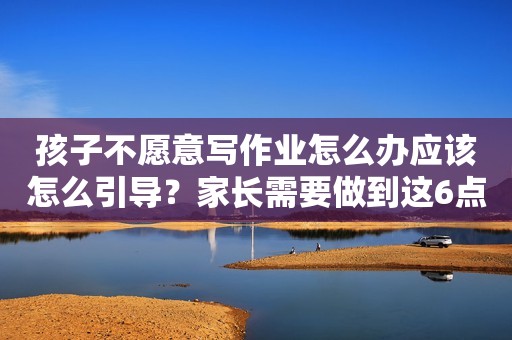 孩子不愿意写作业怎么办应该怎么引导？家长需要做到这6点