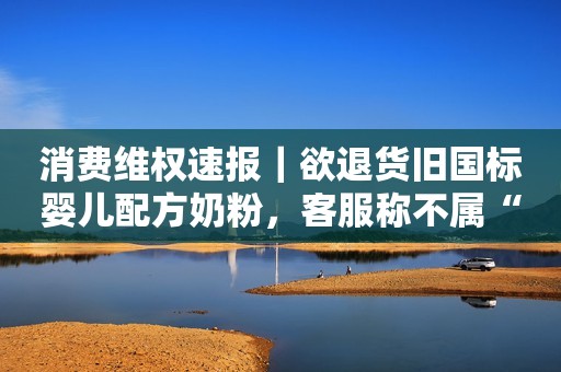 消费维权速报｜欲退货旧国标婴儿配方奶粉，客服称不属“七天无理由”拒绝