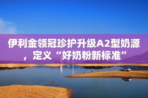 伊利金领冠珍护升级A2型奶源，定义“好奶粉新标准”