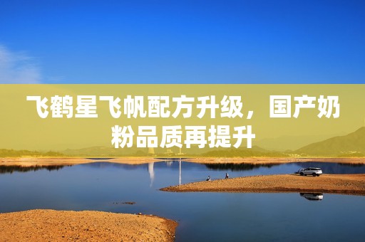 飞鹤星飞帆配方升级，国产奶粉品质再提升