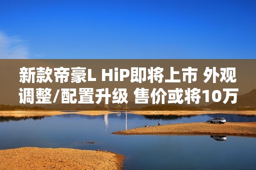 新款帝豪L HiP即将上市 外观调整/配置升级 售价或将10万以内？