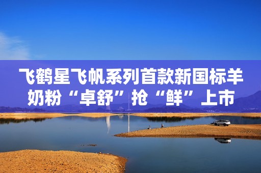 飞鹤星飞帆系列首款新国标羊奶粉“卓舒”抢“鲜”上市