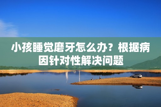 小孩睡觉磨牙怎么办？根据病因针对性解决问题